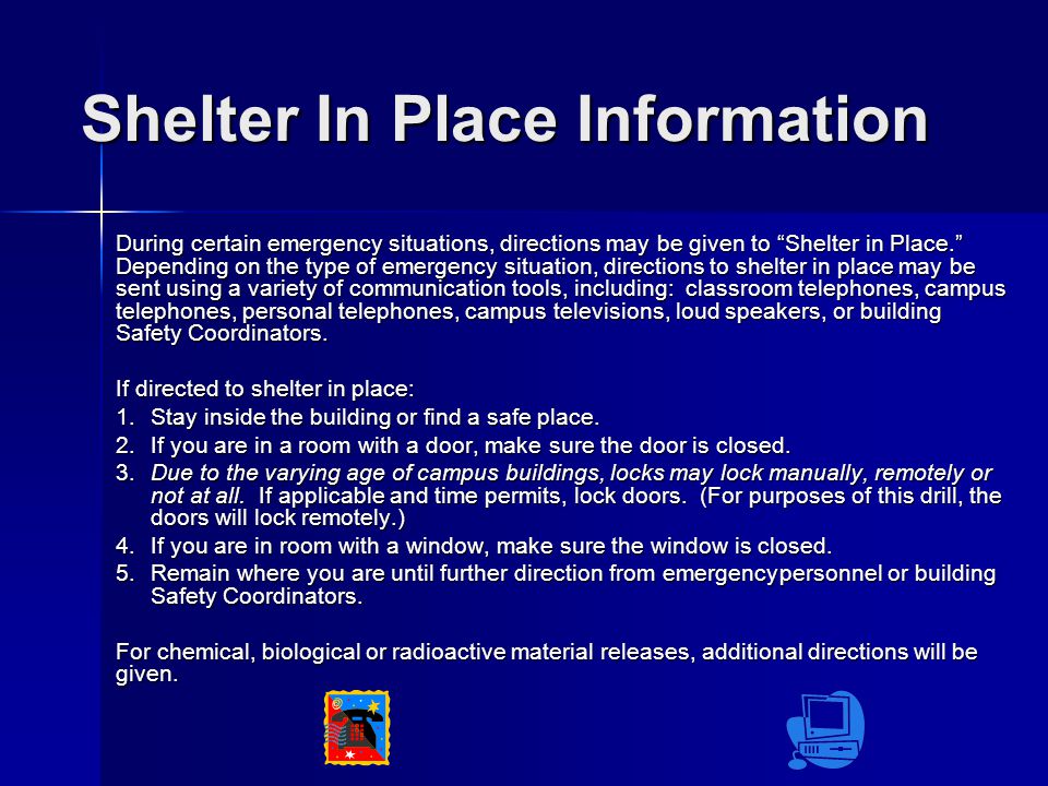 Shelter In Place Information During certain emergency situations, directions may be given to Shelter in Place. Depending on the type of emergency situation, directions to shelter in place may be sent using a variety of communication tools, including: classroom telephones, campus telephones, personal telephones, campus televisions, loud speakers, or building Safety Coordinators.