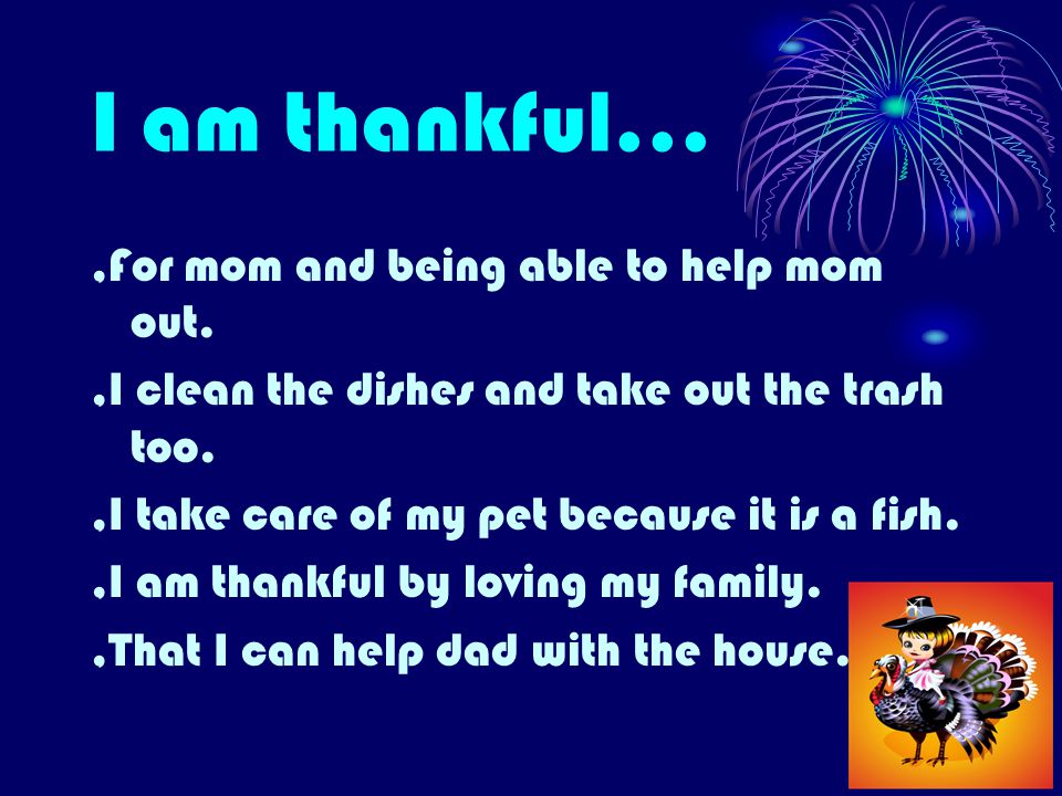 I am thankful...,For mom and being able to help mom out.,I clean the dishes and take out the trash too.,I take care of my pet because it is a fish.,I am thankful by loving my family.,That I can help dad with the house.