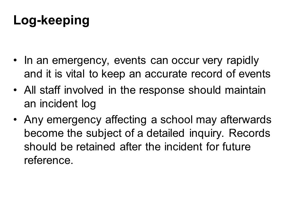 Log-keeping In an emergency, events can occur very rapidly and it is vital to keep an accurate record of events All staff involved in the response should maintain an incident log Any emergency affecting a school may afterwards become the subject of a detailed inquiry.