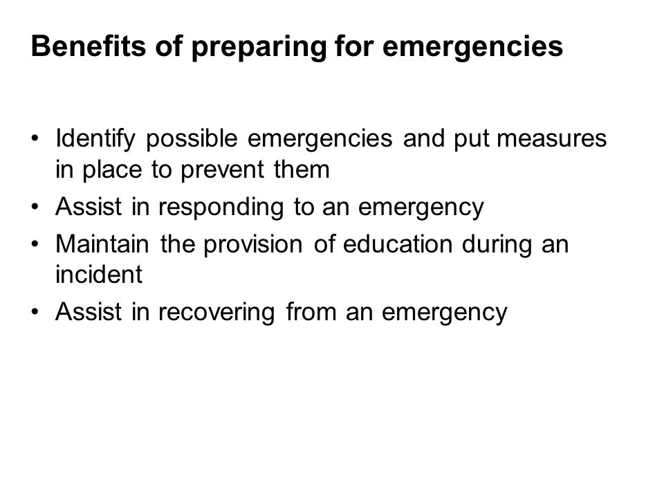 Benefits of preparing for emergencies Identify possible emergencies and put measures in place to prevent them Assist in responding to an emergency Maintain the provision of education during an incident Assist in recovering from an emergency