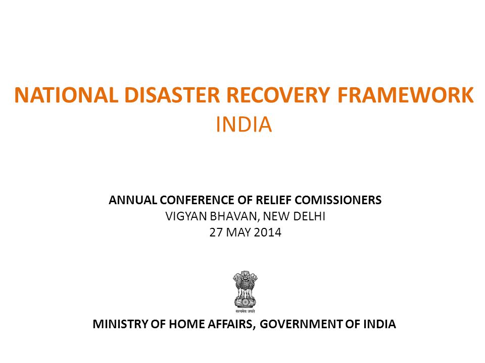 NATIONAL DISASTER RECOVERY FRAMEWORK INDIA ANNUAL CONFERENCE OF RELIEF COMISSIONERS VIGYAN BHAVAN, NEW DELHI 27 MAY 2014 MINISTRY OF HOME AFFAIRS, GOVERNMENT OF INDIA