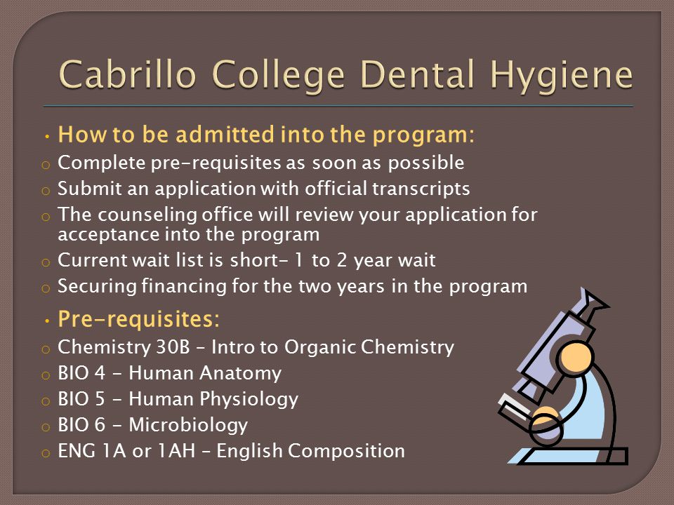 How to be admitted into the program: o Complete pre-requisites as soon as possible o Submit an application with official transcripts o The counseling office will review your application for acceptance into the program o Current wait list is short- 1 to 2 year wait o Securing financing for the two years in the program Pre-requisites: o Chemistry 30B – Intro to Organic Chemistry o BIO 4 - Human Anatomy o BIO 5 - Human Physiology o BIO 6 - Microbiology o ENG 1A or 1AH – English Composition