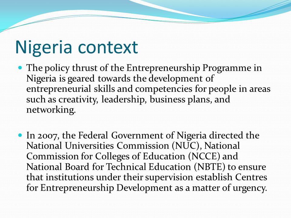 Nigeria context The policy thrust of the Entrepreneurship Programme in Nigeria is geared towards the development of entrepreneurial skills and competencies for people in areas such as creativity, leadership, business plans, and networking.