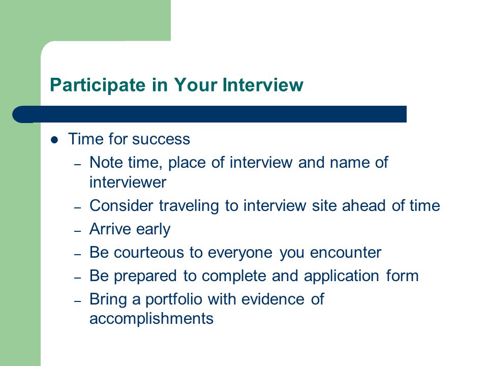 Participate in Your Interview Time for success – Note time, place of interview and name of interviewer – Consider traveling to interview site ahead of time – Arrive early – Be courteous to everyone you encounter – Be prepared to complete and application form – Bring a portfolio with evidence of accomplishments