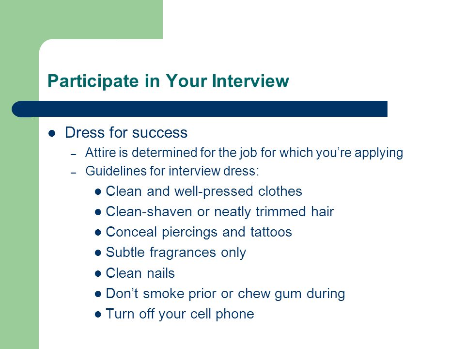 Participate in Your Interview Dress for success – Attire is determined for the job for which you’re applying – Guidelines for interview dress: Clean and well-pressed clothes Clean-shaven or neatly trimmed hair Conceal piercings and tattoos Subtle fragrances only Clean nails Don’t smoke prior or chew gum during Turn off your cell phone
