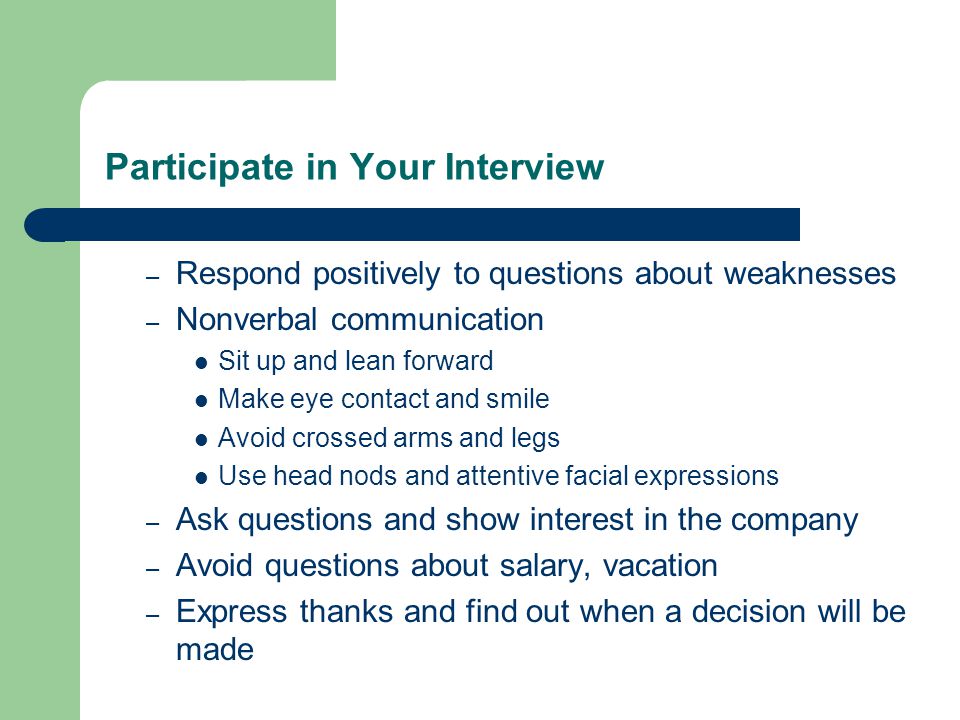 Participate in Your Interview – Respond positively to questions about weaknesses – Nonverbal communication Sit up and lean forward Make eye contact and smile Avoid crossed arms and legs Use head nods and attentive facial expressions – Ask questions and show interest in the company – Avoid questions about salary, vacation – Express thanks and find out when a decision will be made