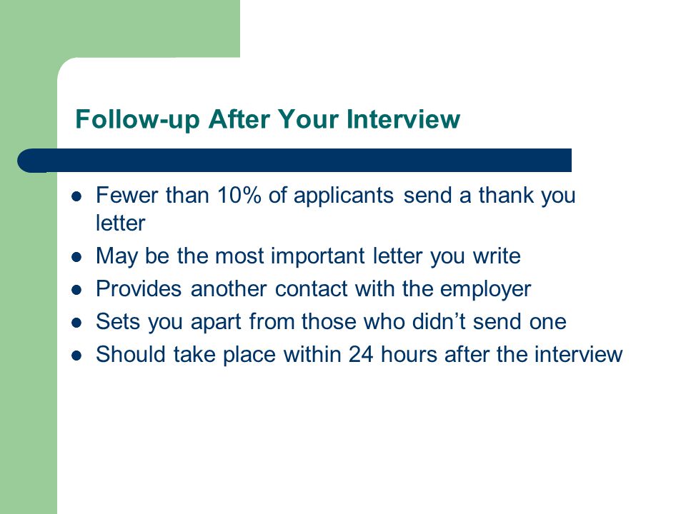 Follow-up After Your Interview Fewer than 10% of applicants send a thank you letter May be the most important letter you write Provides another contact with the employer Sets you apart from those who didn’t send one Should take place within 24 hours after the interview