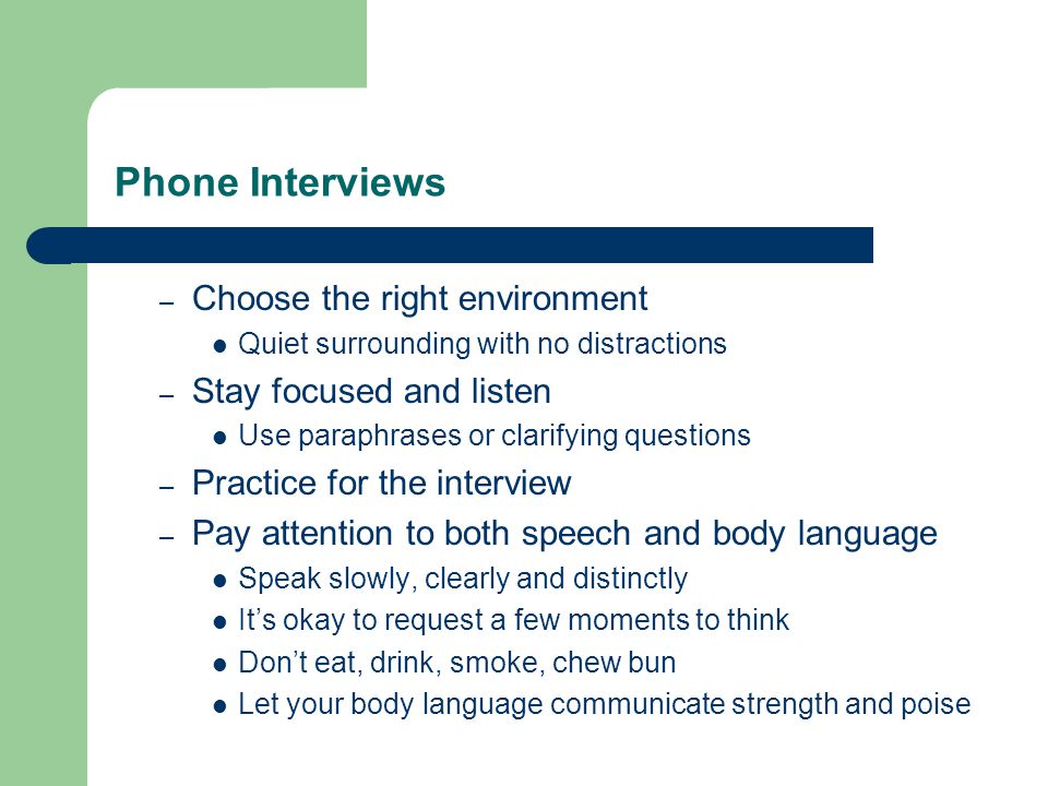 Phone Interviews – Choose the right environment Quiet surrounding with no distractions – Stay focused and listen Use paraphrases or clarifying questions – Practice for the interview – Pay attention to both speech and body language Speak slowly, clearly and distinctly It’s okay to request a few moments to think Don’t eat, drink, smoke, chew bun Let your body language communicate strength and poise