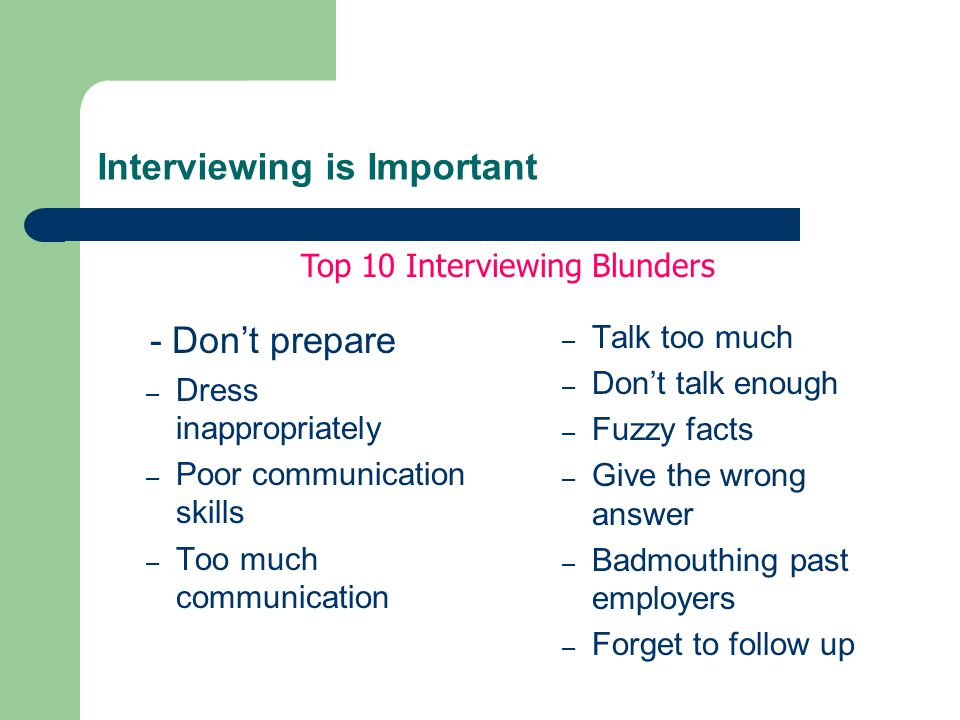 Interviewing is Important - Don’t prepare – Dress inappropriately – Poor communication skills – Too much communication – Talk too much – Don’t talk enough – Fuzzy facts – Give the wrong answer – Badmouthing past employers – Forget to follow up Top 10 Interviewing Blunders