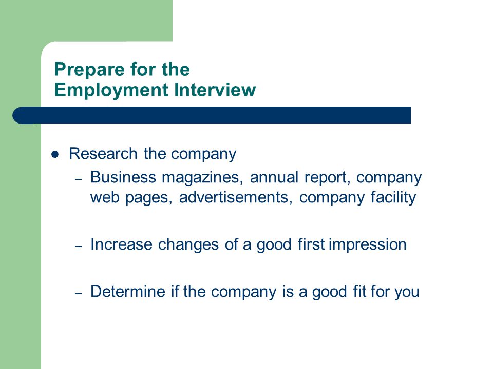 Prepare for the Employment Interview Research the company – Business magazines, annual report, company web pages, advertisements, company facility – Increase changes of a good first impression – Determine if the company is a good fit for you