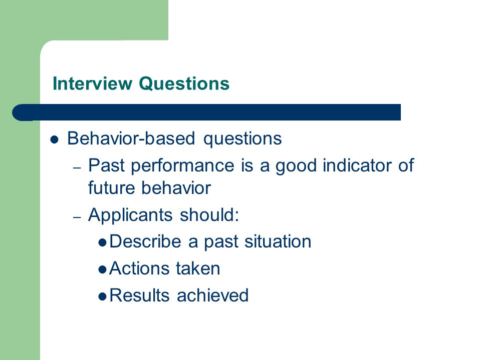Interview Questions Behavior-based questions – Past performance is a good indicator of future behavior – Applicants should: Describe a past situation Actions taken Results achieved