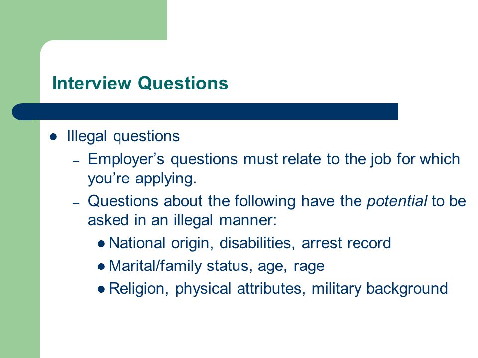 Interview Questions Illegal questions – Employer’s questions must relate to the job for which you’re applying.