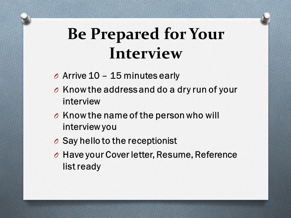 Be Prepared for Your Interview O Arrive 10 – 15 minutes early O Know the address and do a dry run of your interview O Know the name of the person who will interview you O Say hello to the receptionist O Have your Cover letter, Resume, Reference list ready