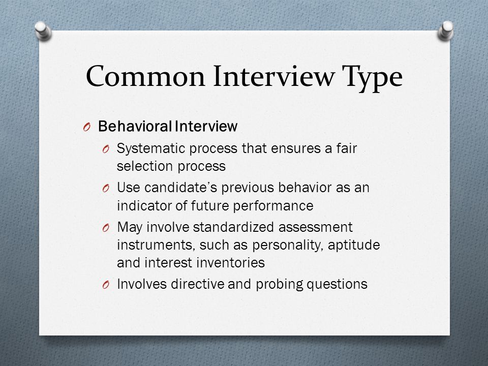 Common Interview Type O Behavioral Interview O Systematic process that ensures a fair selection process O Use candidate’s previous behavior as an indicator of future performance O May involve standardized assessment instruments, such as personality, aptitude and interest inventories O Involves directive and probing questions