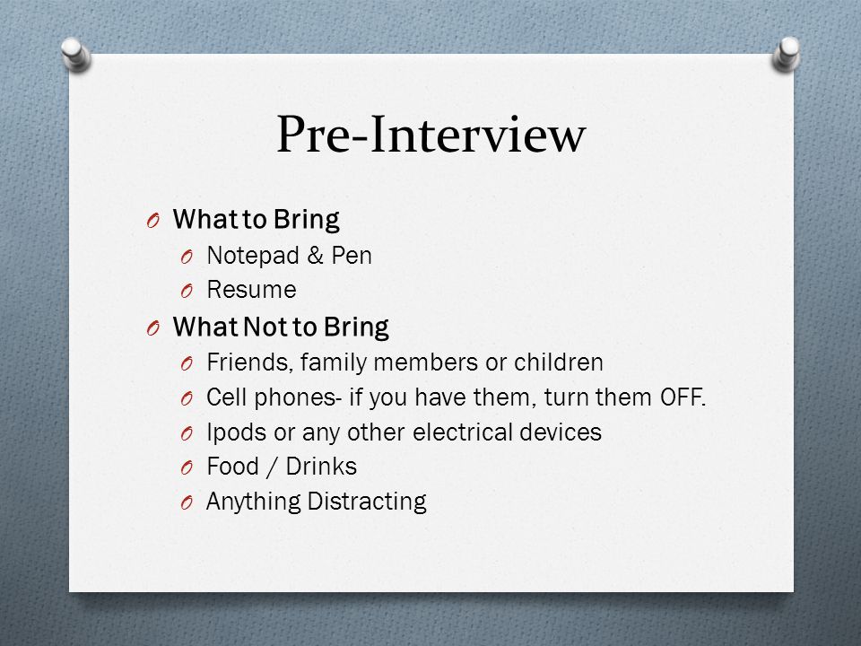 Pre-Interview O What to Bring O Notepad & Pen O Resume O What Not to Bring O Friends, family members or children O Cell phones- if you have them, turn them OFF.
