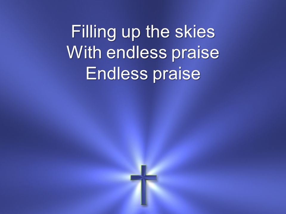 Filling up the skies With endless praise Endless praise