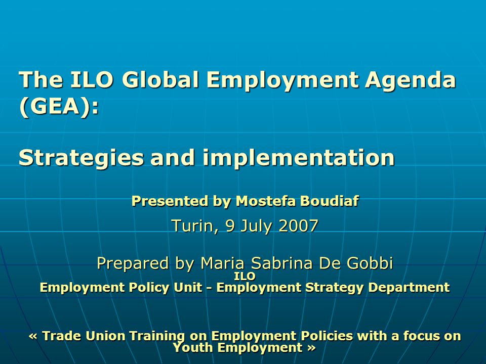 Presented by Mostefa Boudiaf Turin, 9 July 2007 Prepared by Maria Sabrina De Gobbi ILO Employment Policy Unit - Employment Strategy Department « Trade Union Training on Employment Policies with a focus on Youth Employment » The ILO Global Employment Agenda (GEA): Strategies and implementation
