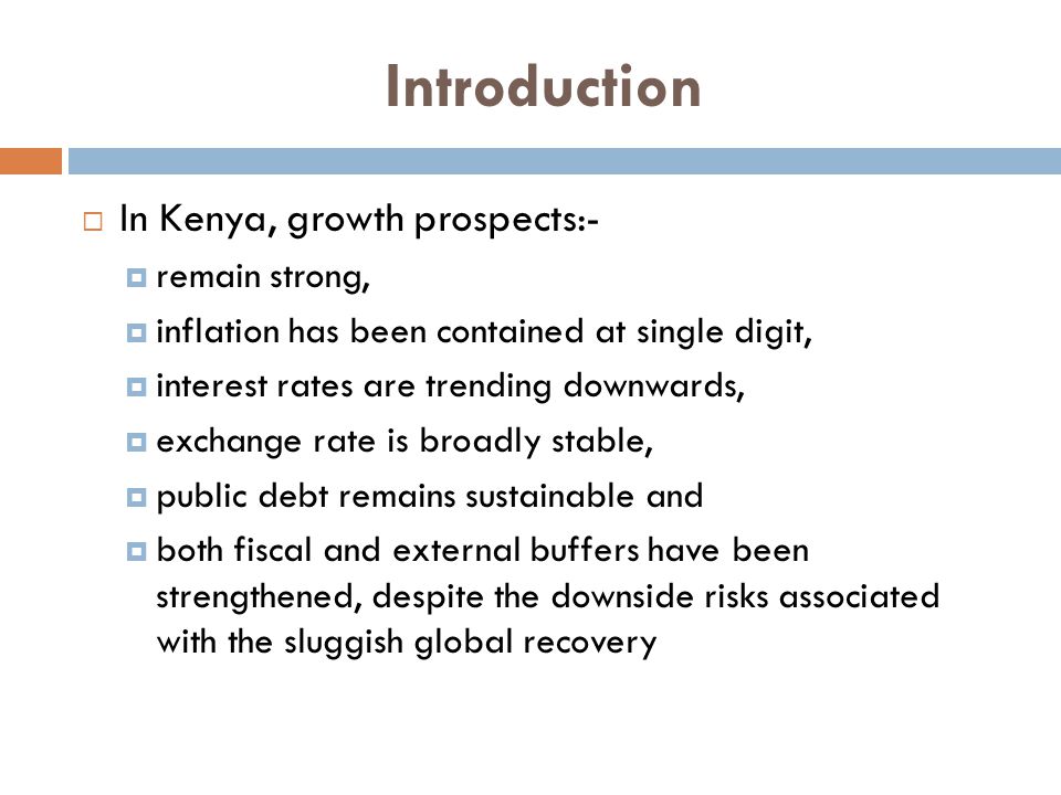 Introduction  In Kenya, growth prospects:-  remain strong,  inflation has been contained at single digit,  interest rates are trending downwards,  exchange rate is broadly stable,  public debt remains sustainable and  both fiscal and external buffers have been strengthened, despite the downside risks associated with the sluggish global recovery