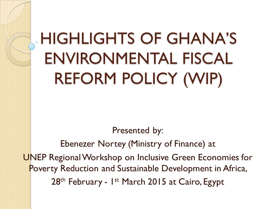 HIGHLIGHTS OF GHANA’S ENVIRONMENTAL FISCAL REFORM POLICY (WIP) Presented by: Ebenezer Nortey (Ministry of Finance) at UNEP Regional Workshop on Inclusive Green Economies for Poverty Reduction and Sustainable Development in Africa, 28 th February - 1 st March 2015 at Cairo, Egypt