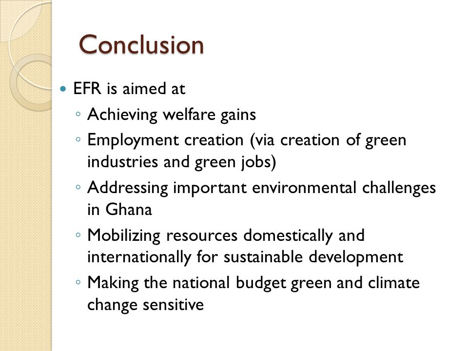 Conclusion EFR is aimed at ◦ Achieving welfare gains ◦ Employment creation (via creation of green industries and green jobs) ◦ Addressing important environmental challenges in Ghana ◦ Mobilizing resources domestically and internationally for sustainable development ◦ Making the national budget green and climate change sensitive