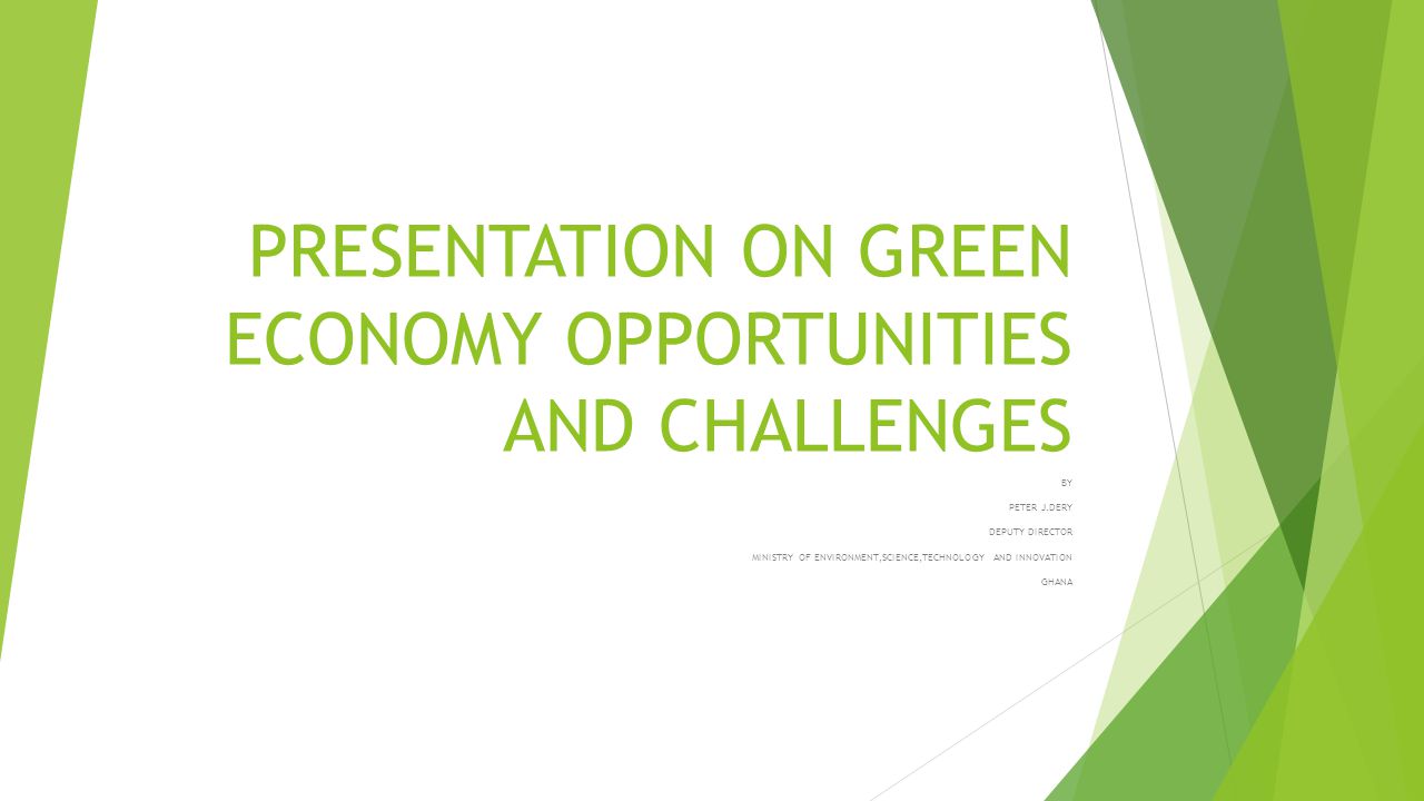 PRESENTATION ON GREEN ECONOMY OPPORTUNITIES AND CHALLENGES BY PETER J.DERY DEPUTY DIRECTOR MINISTRY OF ENVIRONMENT,SCIENCE,TECHNOLOGY AND INNOVATION GHANA