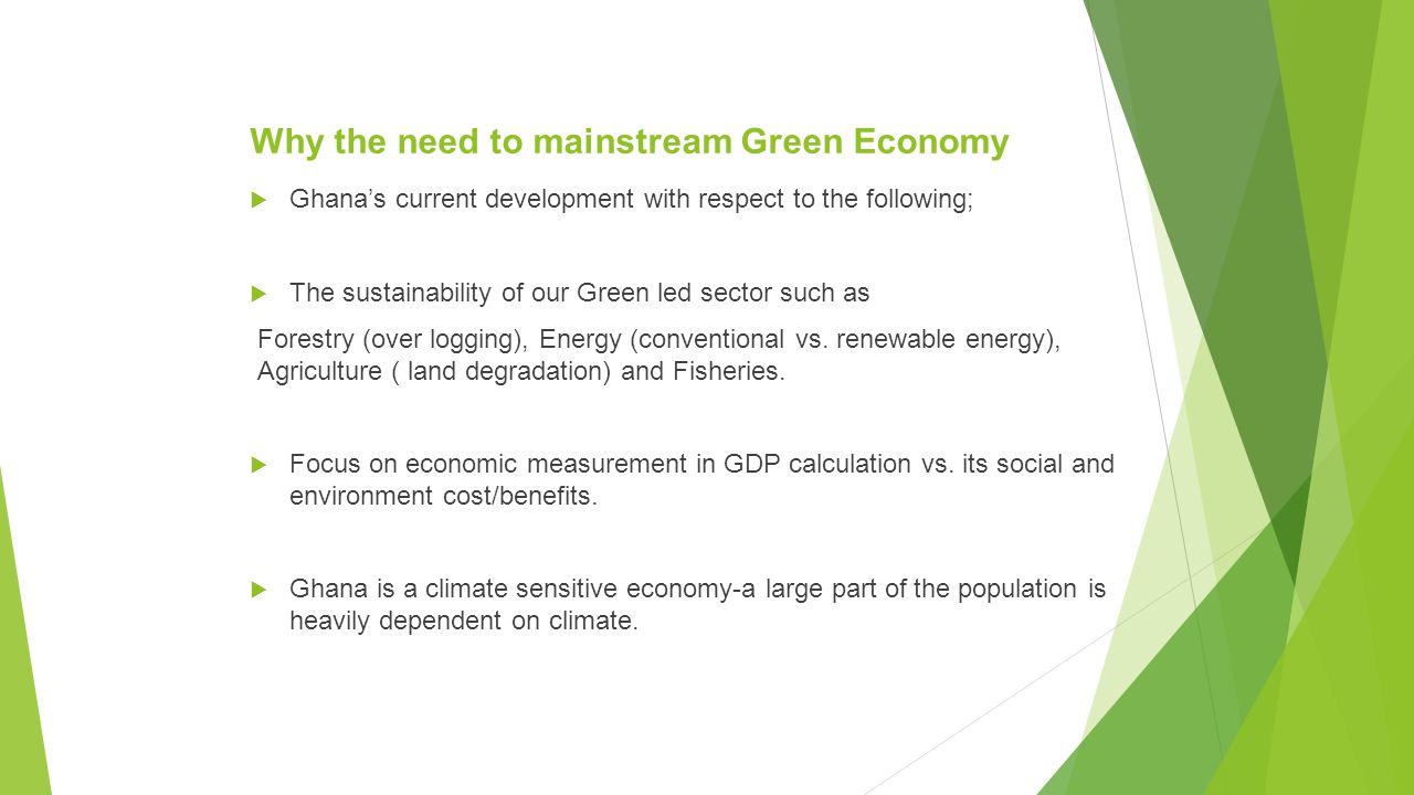 Why the need to mainstream Green Economy  Ghana’s current development with respect to the following;  The sustainability of our Green led sector such as Forestry (over logging), Energy (conventional vs.