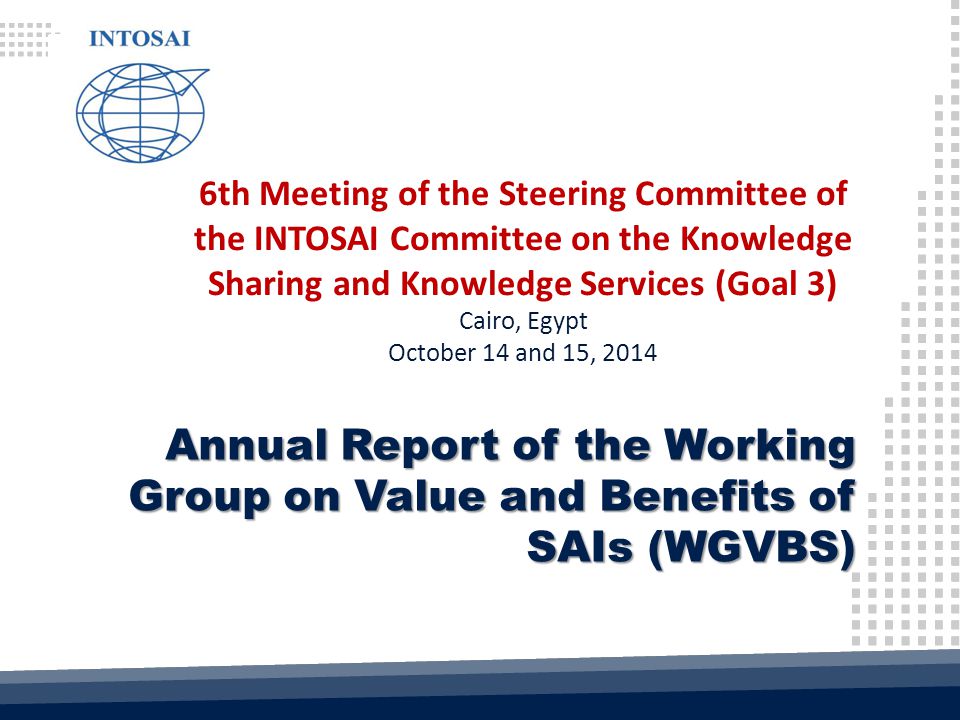 6th Meeting of the Steering Committee of the INTOSAI Committee on the Knowledge Sharing and Knowledge Services (Goal 3) Cairo, Egypt October 14 and 15, 2014 Annual Report of the Working Group on Value and Benefits of SAIs (WGVBS)