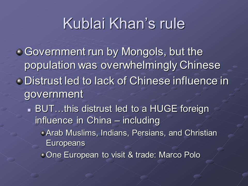Kublai Khan’s rule Government run by Mongols, but the population was overwhelmingly Chinese Distrust led to lack of Chinese influence in government BUT…this distrust led to a HUGE foreign influence in China – including BUT…this distrust led to a HUGE foreign influence in China – including Arab Muslims, Indians, Persians, and Christian Europeans One European to visit & trade: Marco Polo