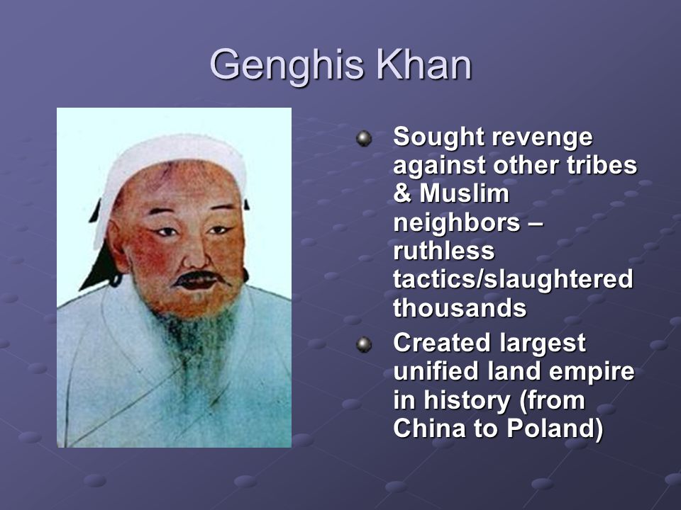Genghis Khan Sought revenge against other tribes & Muslim neighbors – ruthless tactics/slaughtered thousands Created largest unified land empire in history (from China to Poland)