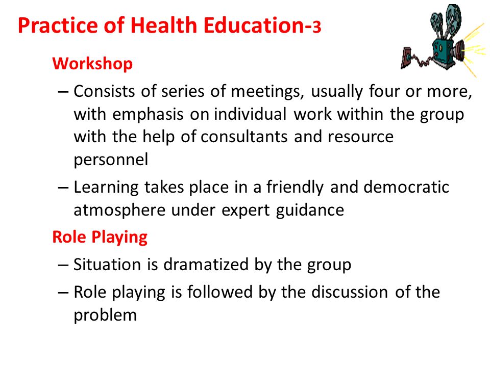 Workshop – Consists of series of meetings, usually four or more, with emphasis on individual work within the group with the help of consultants and resource personnel – Learning takes place in a friendly and democratic atmosphere under expert guidance Role Playing – Situation is dramatized by the group – Role playing is followed by the discussion of the problem Practice of Health Education- 3
