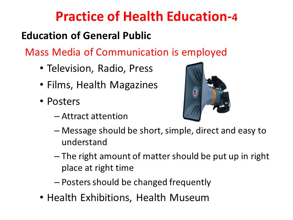 Education of General Public Mass Media of Communication is employed Television, Radio, Press Films, Health Magazines Posters – Attract attention – Message should be short, simple, direct and easy to understand – The right amount of matter should be put up in right place at right time – Posters should be changed frequently Health Exhibitions, Health Museum Practice of Health Education- 4