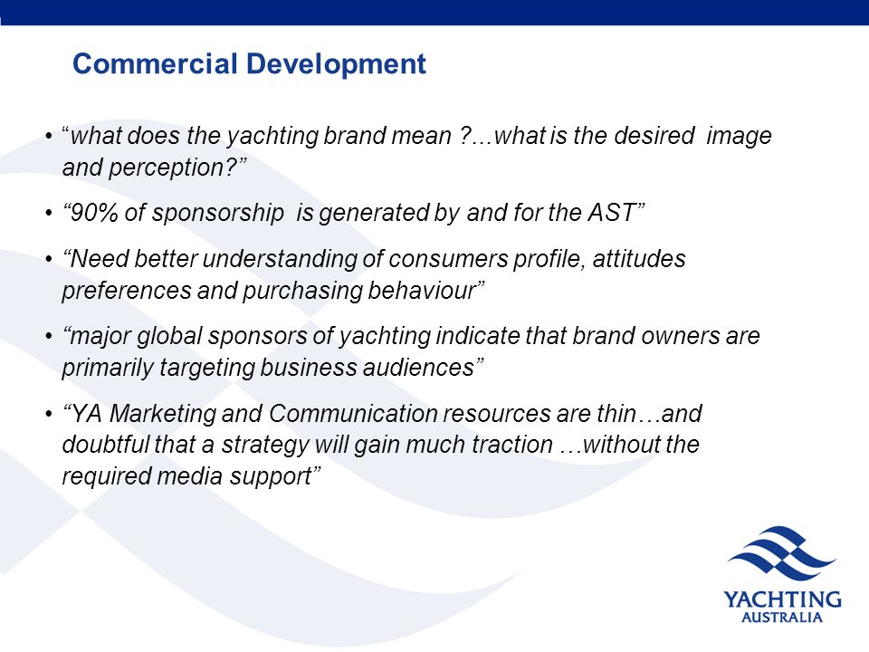Commercial Development what does the yachting brand mean ...what is the desired image and perception 90% of sponsorship is generated by and for the AST Need better understanding of consumers profile, attitudes preferences and purchasing behaviour major global sponsors of yachting indicate that brand owners are primarily targeting business audiences YA Marketing and Communication resources are thin…and doubtful that a strategy will gain much traction …without the required media support