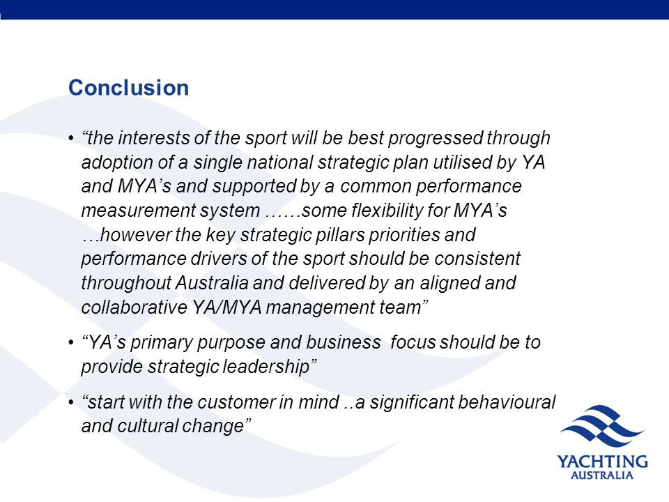 Conclusion the interests of the sport will be best progressed through adoption of a single national strategic plan utilised by YA and MYA’s and supported by a common performance measurement system ……some flexibility for MYA’s …however the key strategic pillars priorities and performance drivers of the sport should be consistent throughout Australia and delivered by an aligned and collaborative YA/MYA management team YA’s primary purpose and business focus should be to provide strategic leadership start with the customer in mind..a significant behavioural and cultural change