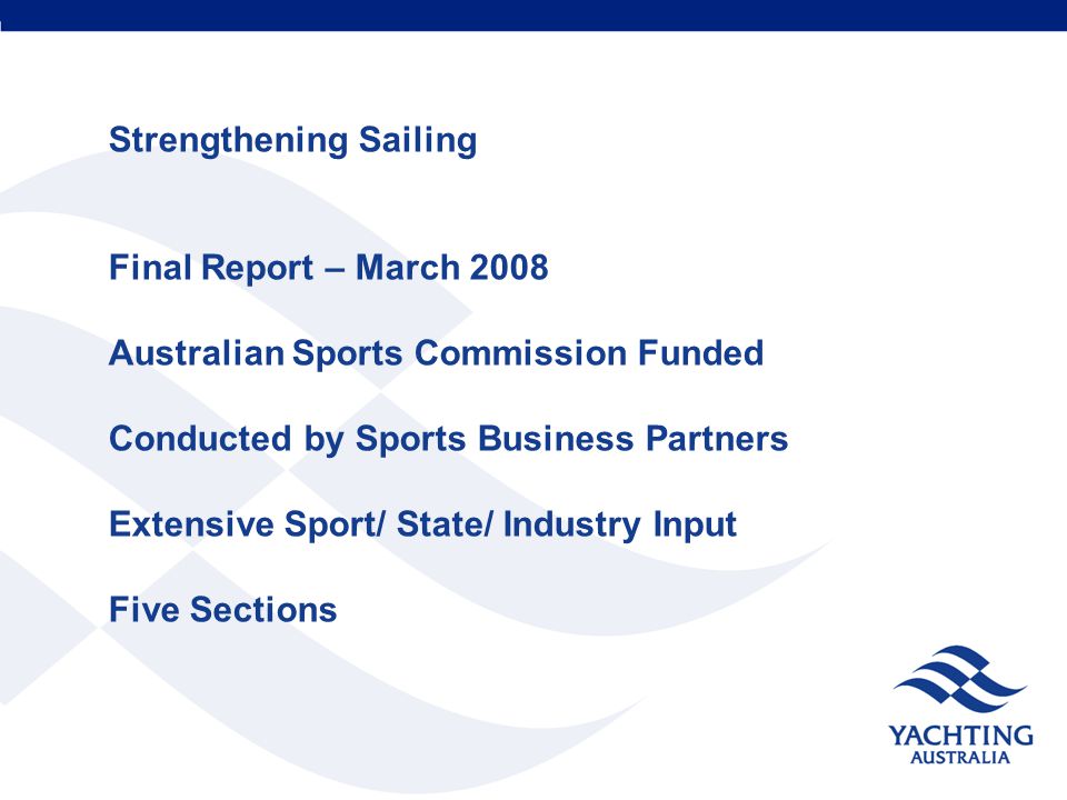 Strengthening Sailing Final Report – March 2008 Australian Sports Commission Funded Conducted by Sports Business Partners Extensive Sport/ State/ Industry Input Five Sections