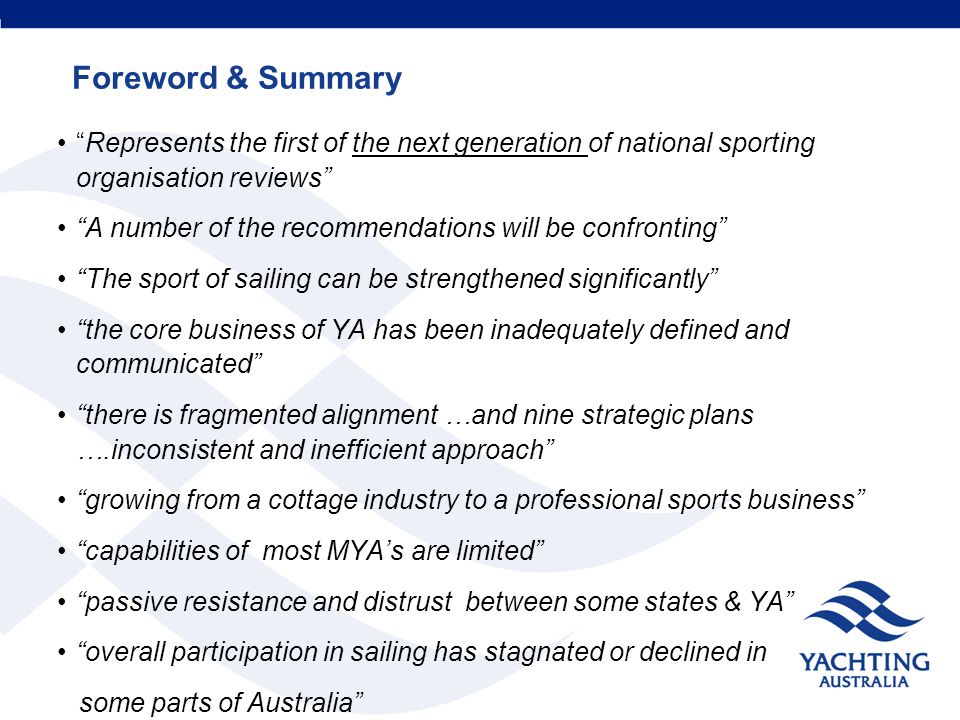 Foreword & Summary Represents the first of the next generation of national sporting organisation reviews A number of the recommendations will be confronting The sport of sailing can be strengthened significantly the core business of YA has been inadequately defined and communicated there is fragmented alignment …and nine strategic plans ….inconsistent and inefficient approach growing from a cottage industry to a professional sports business capabilities of most MYA’s are limited passive resistance and distrust between some states & YA overall participation in sailing has stagnated or declined in some parts of Australia