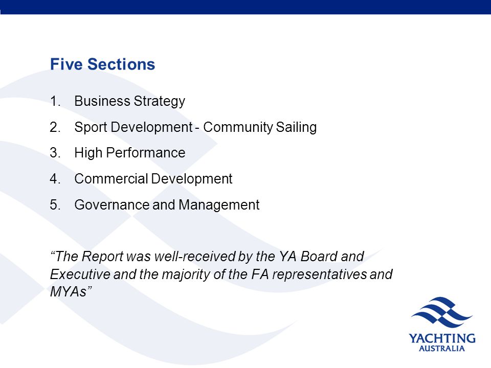 Five Sections 1.Business Strategy 2.Sport Development - Community Sailing 3.High Performance 4.Commercial Development 5.Governance and Management The Report was well-received by the YA Board and Executive and the majority of the FA representatives and MYAs