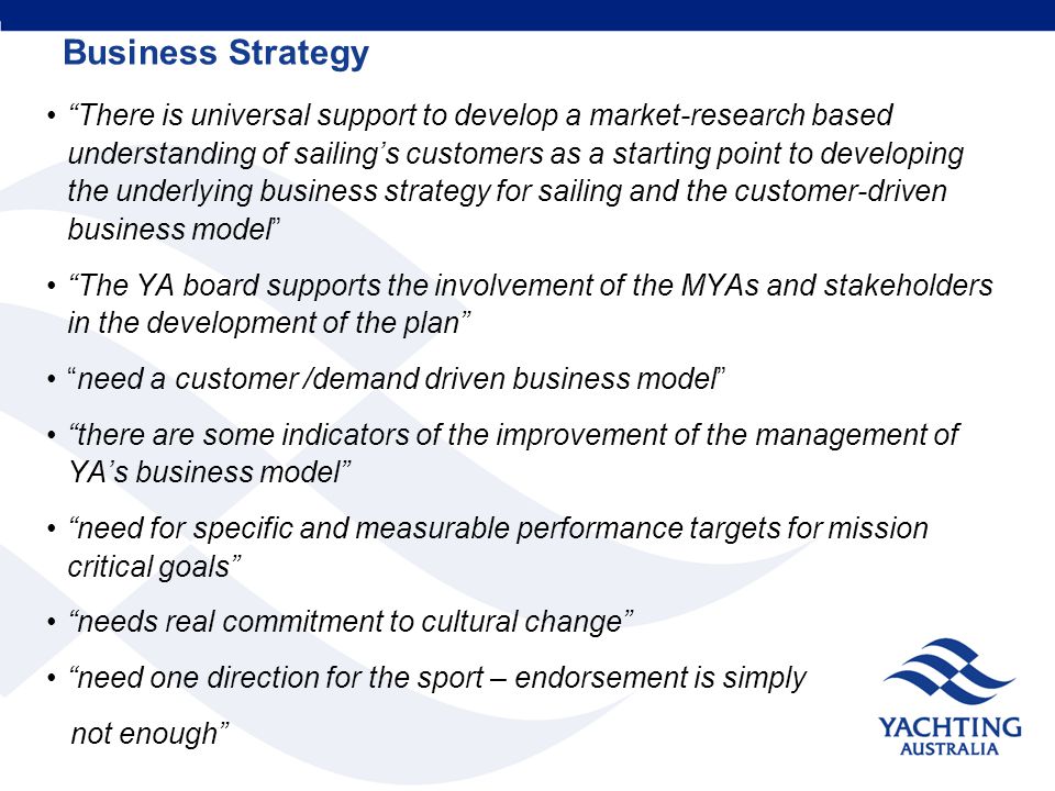 Business Strategy There is universal support to develop a market-research based understanding of sailing’s customers as a starting point to developing the underlying business strategy for sailing and the customer-driven business model The YA board supports the involvement of the MYAs and stakeholders in the development of the plan need a customer /demand driven business model there are some indicators of the improvement of the management of YA’s business model need for specific and measurable performance targets for mission critical goals needs real commitment to cultural change need one direction for the sport – endorsement is simply not enough