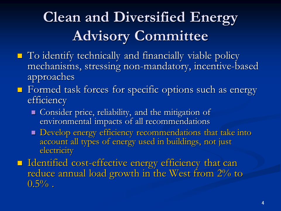 4 Clean and Diversified Energy Advisory Committee To identify technically and financially viable policy mechanisms, stressing non-mandatory, incentive-based approaches To identify technically and financially viable policy mechanisms, stressing non-mandatory, incentive-based approaches Formed task forces for specific options such as energy efficiency Formed task forces for specific options such as energy efficiency Consider price, reliability, and the mitigation of environmental impacts of all recommendations Consider price, reliability, and the mitigation of environmental impacts of all recommendations Develop energy efficiency recommendations that take into account all types of energy used in buildings, not just electricity Develop energy efficiency recommendations that take into account all types of energy used in buildings, not just electricity Identified cost-effective energy efficiency that can reduce annual load growth in the West from 2% to 0.5%.