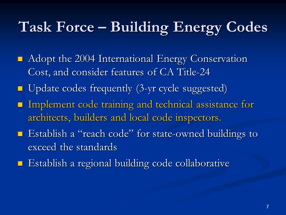 7 Task Force – Building Energy Codes Adopt the 2004 International Energy Conservation Cost, and consider features of CA Title-24 Adopt the 2004 International Energy Conservation Cost, and consider features of CA Title-24 Update codes frequently (3-yr cycle suggested) Update codes frequently (3-yr cycle suggested) Implement code training and technical assistance for architects, builders and local code inspectors.