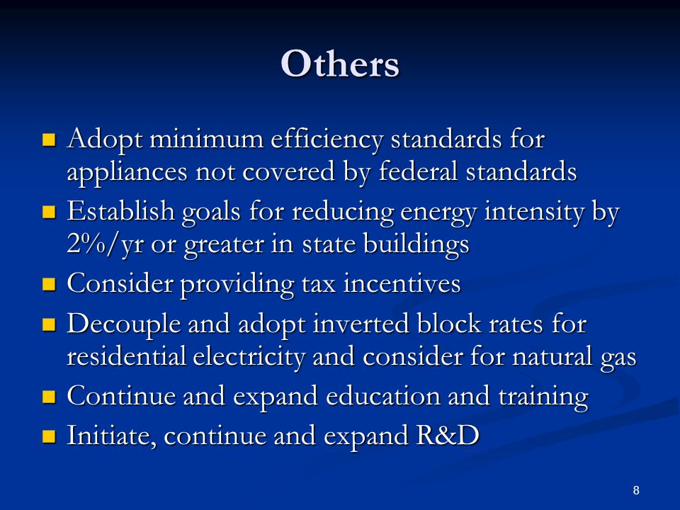 8 Others Adopt minimum efficiency standards for appliances not covered by federal standards Adopt minimum efficiency standards for appliances not covered by federal standards Establish goals for reducing energy intensity by 2%/yr or greater in state buildings Establish goals for reducing energy intensity by 2%/yr or greater in state buildings Consider providing tax incentives Consider providing tax incentives Decouple and adopt inverted block rates for residential electricity and consider for natural gas Decouple and adopt inverted block rates for residential electricity and consider for natural gas Continue and expand education and training Continue and expand education and training Initiate, continue and expand R&D Initiate, continue and expand R&D