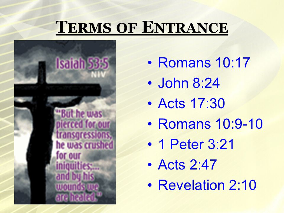 T ERMS OF E NTRANCE Romans 10:17 John 8:24 Acts 17:30 Romans 10: Peter 3:21 Acts 2:47 Revelation 2:10