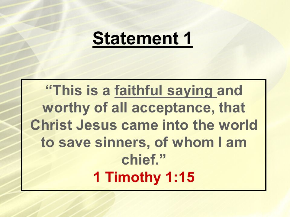 Statement 1 This is a faithful saying and worthy of all acceptance, that Christ Jesus came into the world to save sinners, of whom I am chief. 1 Timothy 1:15