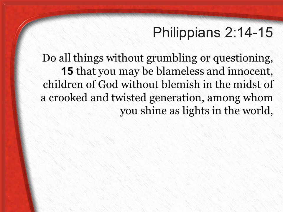 Philippians 2:14-15 Do all things without grumbling or questioning, 15 that you may be blameless and innocent, children of God without blemish in the midst of a crooked and twisted generation, among whom you shine as lights in the world,
