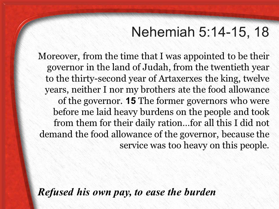 Nehemiah 5:14-15, 18 Moreover, from the time that I was appointed to be their governor in the land of Judah, from the twentieth year to the thirty-second year of Artaxerxes the king, twelve years, neither I nor my brothers ate the food allowance of the governor.