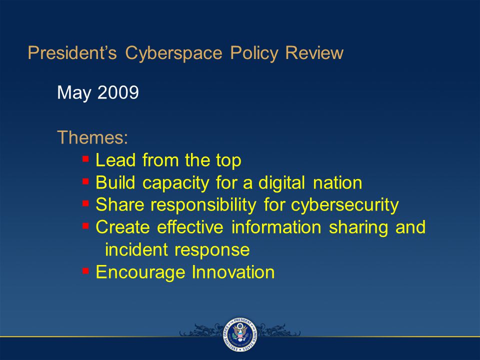 President’s Cyberspace Policy Review May 2009 Themes:  Lead from the top  Build capacity for a digital nation  Share responsibility for cybersecurity  Create effective information sharing and incident response  Encourage Innovation