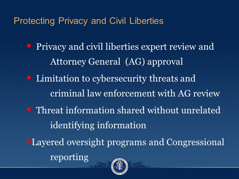 Protecting Privacy and Civil Liberties  Privacy and civil liberties expert review and Attorney General (AG) approval  Limitation to cybersecurity threats and criminal law enforcement with AG review  Threat information shared without unrelated identifying information  Layered oversight programs and Congressional reporting