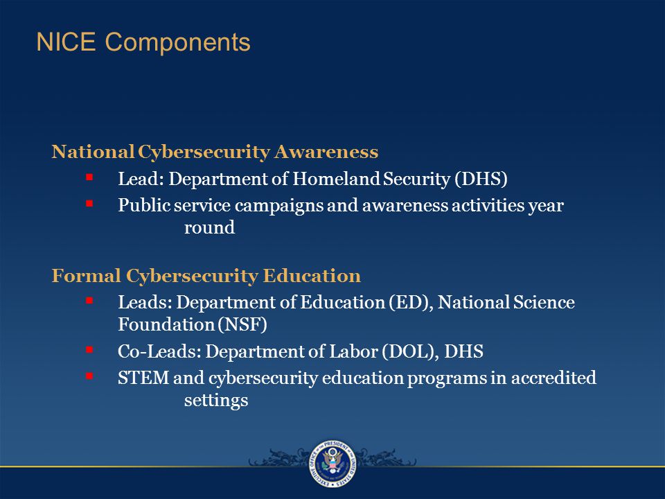 National Cybersecurity Awareness  Lead: Department of Homeland Security (DHS)  Public service campaigns and awareness activities year round Formal Cybersecurity Education  Leads: Department of Education (ED), National Science Foundation (NSF)  Co-Leads: Department of Labor (DOL), DHS  STEM and cybersecurity education programs in accredited settings NICE Components