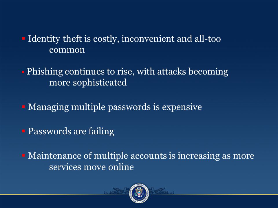  Identity theft is costly, inconvenient and all-too common  Phishing continues to rise, with attacks becoming more sophisticated  Managing multiple passwords is expensive  Passwords are failing  Maintenance of multiple accounts is increasing as more services move online