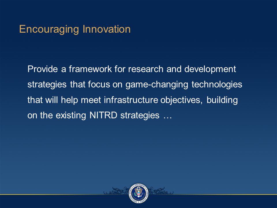 Encouraging Innovation Provide a framework for research and development strategies that focus on game-changing technologies that will help meet infrastructure objectives, building on the existing NITRD strategies …