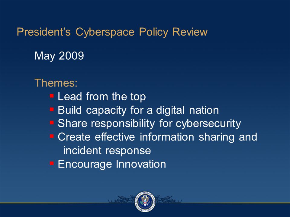 President’s Cyberspace Policy Review May 2009 Themes:  Lead from the top  Build capacity for a digital nation  Share responsibility for cybersecurity  Create effective information sharing and incident response  Encourage Innovation